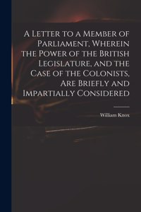 Letter to a Member of Parliament, Wherein the Power of the British Legislature, and the Case of the Colonists, Are Briefly and Impartially Considered [microform]