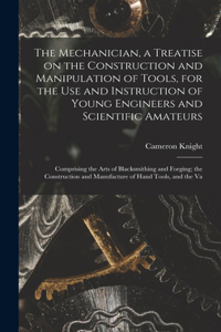 Mechanician, a Treatise on the Construction and Manipulation of Tools, for the use and Instruction of Young Engineers and Scientific Amateurs; Comprising the Arts of Blacksmithing and Forging; the Construction and Manufacture of Hand Tools, and the