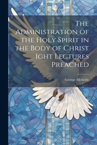 Administration of the Holy Spirit in the Body of Christ Ight Lectures Preached