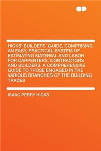 Hicks' Builders' Guide, Comprising an Easy, Practical System of Estimating Material and Labor for Carpenters, Contractors and Builders. a Comprehensive Guide to Those Engaged in the Various Branches of the Building Trades