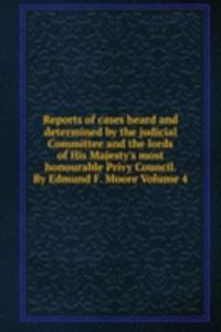Reports of cases heard and determined by the judicial Committee and the lords of His Majesty's most honourable Privy Council. By Edmund F. Moore Volume 4