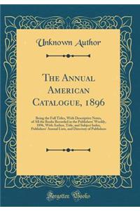 The Annual American Catalogue, 1896: Being the Full Titles, with Descriptive Notes, of All the Books Recorded in the Publishers' Weekly, 1896, with Author, Title, and Subject Index, Publishers' Annual Lists, and Directory of Publishers (Classic Rep