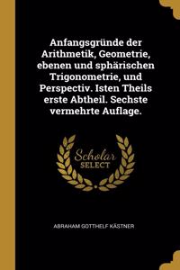 Anfangsgründe der Arithmetik, Geometrie, ebenen und sphärischen Trigonometrie, und Perspectiv. Isten Theils erste Abtheil. Sechste vermehrte Auflage.