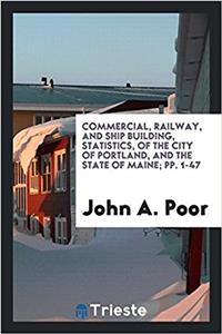 Commercial, Railway, and Ship Building, Statistics, of the City of Portland, and the State of Maine; Pp. 1-47