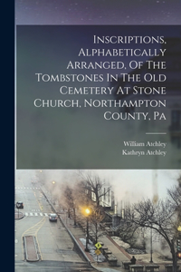 Inscriptions, Alphabetically Arranged, Of The Tombstones In The Old Cemetery At Stone Church, Northampton County, Pa