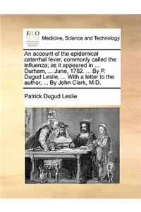An Account of the Epidemical Catarrhal Fever, Commonly Called the Influenza; As It Appeared in ... Durham, ... June, 1782. ... by P. Dugud Leslie, ... with a Letter to the Author, ... by John Clark, M.D.