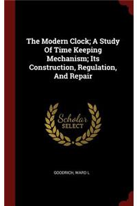 The Modern Clock; A Study Of Time Keeping Mechanism; Its Construction, Regulation, And Repair