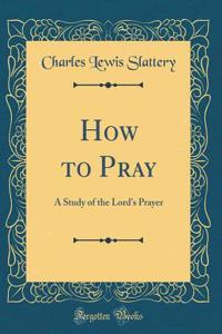 How to Pray: A Study of the Lord's Prayer (Classic Reprint)