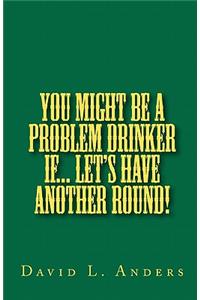 You Might Be A Problem Drinker If... Let's Have Another Round!