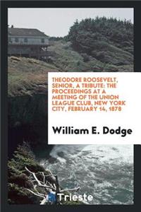 Theodore Roosevelt, Senior, a Tribute: The Proceedings at a Meeting of the Union League Club ...: The Proceedings at a Meeting of the Union League Club ...