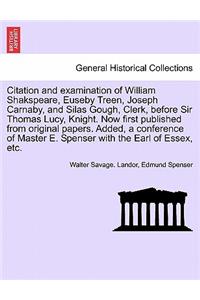 Citation and Examination of William Shakspeare, Euseby Treen, Joseph Carnaby, and Silas Gough, Clerk, Before Sir Thomas Lucy, Knight. Now First Published from Original Papers. Added, a Conference of Master E. Spenser with the Earl of Essex, Etc.