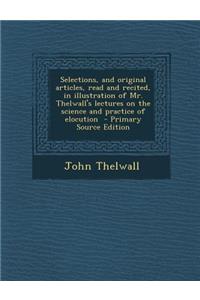 Selections, and Original Articles, Read and Recited, in Illustration of Mr. Thelwall's Lectures on the Science and Practice of Elocution - Primary Source Edition