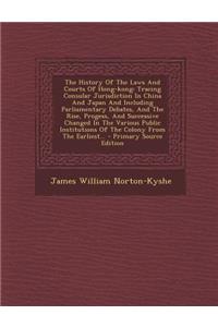 The History of the Laws and Courts of Hong-Kong: Tracing Consular Jurisdiction in China and Japan and Including Parliamentary Debates, and the Rise, Progess, and Successive Changed in the Various Public Institutions of the Colony from the Earliest.: Tracing Consular Jurisdiction in China and Japan and Including Parliamentary Debates, and the Rise, Progess, and Successive Changed in the Various P