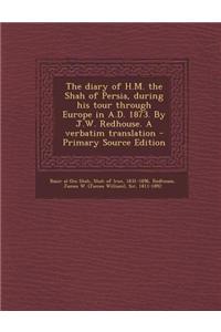 The Diary of H.M. the Shah of Persia, During His Tour Through Europe in A.D. 1873. by J.W. Redhouse. a Verbatim Translation - Primary Source Edition