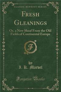 Fresh Gleanings: Or, a New Sheaf from the Old Fields of Continental Europe (Classic Reprint)