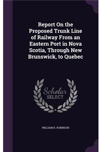 Report On the Proposed Trunk Line of Railway From an Eastern Port in Nova Scotia, Through New Brunswick, to Quebec