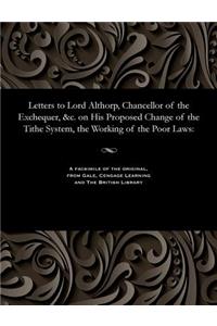 Letters to Lord Althorp, Chancellor of the Exchequer, &c. on His Proposed Change of the Tithe System, the Working of the Poor Laws