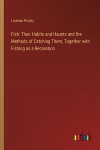 Fish: Their Habits and Haunts and the Methods of Catching Them, Together with Fishing as a Recreation