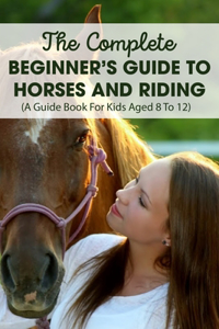 The Complete Beginner's Guide To Horses And Riding A Guide Book For Kids Aged 8 To 12