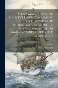 Steam Manual for His Majesty's Fleet, Containing Regulations and Instructions Relating to the Machinery of His Majesty's Ships. Corrected to April, 1910