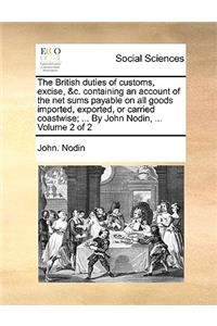 The British Duties of Customs, Excise, &C. Containing an Account of the Net Sums Payable on All Goods Imported, Exported, or Carried Coastwise; ... by John Nodin, ... Volume 2 of 2