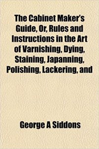 The Cabinet Maker's Guide, Or, Rules and Instructions in the Art of Varnishing, Dying, Staining, Japanning, Polishing, Lackering, and