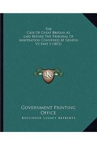 The Case of Great Britain as Laid Before the Tribunal of Arbitration Convened at Geneva V3 Part 1 (1872)