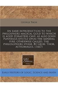 An Easie Introduction to the Philosphers Magical Gold to Which Is Aded Zorasters Cave; As Also John Pontanus Epistle Upon the Mineral Fire; Otherwise Called, the Philosophers Stone. by Geor: Thor, Astromagus. (1667)