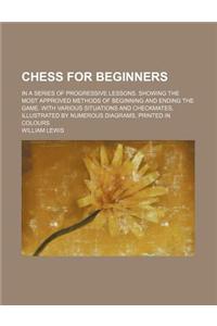 Chess for Beginners; In a Series of Progressive Lessons. Showing the Most Approved Methods of Beginning and Ending the Game. with Various Situations a