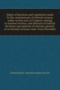 Digest of decisions and regulations made by the commissioner of internal revenue under various acts of Congress relating to internal revenue, and abstracts of judicial decisions and opinions of attorney-general, as to internal-revenue cases