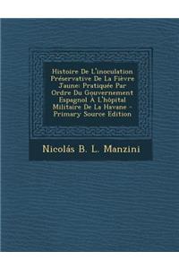 Histoire de L'Inoculation Preservative de La Fievre Jaune: Pratiquee Par Ordre Du Gouvernement Espagnol A L'Hopital Militaire de La Havane - Primary Source Edition