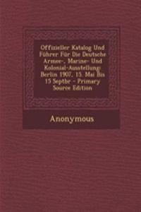 Offizieller Katalog Und Fuhrer Fur Die Deutsche Armee-, Marine- Und Kolonial-Ausstellung: Berlin 1907, 15. Mai Bis 15 Septbr - Primary Source Edition: Berlin 1907, 15. Mai Bis 15 Septbr - Primary Source Edition