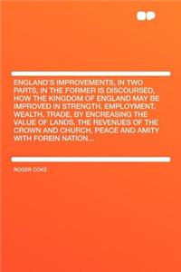 England's Improvements, in Two Parts, in the Former Is Discoursed, How the Kingdom of England May Be Improved in Strength, Employment, Wealth, Trade, by Encreasing the Value of Lands, the Revenues of the Crown and Church, Peace and Amity with Forei