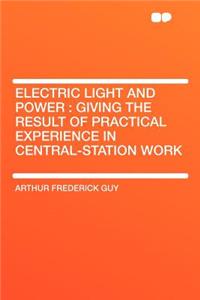 Electric Light and Power: Giving the Result of Practical Experience in Central-Station Work