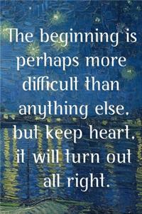 The beginning is perhaps more difficult than anything else, but keep heart, it will turn out all right.