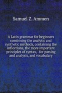Latin grammar for beginners combining the analytic and synthetic methods, containing the inflections, the more important principles of syntax, . for parsing and analysis, and vocabulary