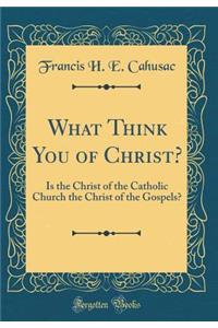 What Think You of Christ?: Is the Christ of the Catholic Church the Christ of the Gospels? (Classic Reprint)