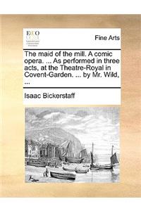 The Maid of the Mill. a Comic Opera. ... as Performed in Three Acts, at the Theatre-Royal in Covent-Garden. ... by Mr. Wild, ...