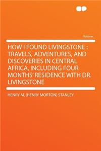How I Found Livingstone: Travels, Adventures, and Discoveries in Central Africa, Including Four Months' Residence with Dr. Livingstone
