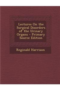 Lectures on the Surgical Disorders of the Urinary Organs - Primary Source Edition