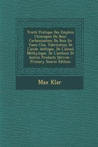 Traite Pratique Des Emplois Chimiques Du Bois: Carbonisation Du Bois En Vases Clos, Fabrication de L'Acide Acetique, de L'Alcool Methylique, de L'Acetone Et Autres Produits Derives