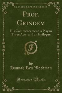 Prof. Grindem: His Commencement, a Play in Three Acts, and an Epilogue (Classic Reprint)