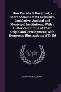 How Canada Is Governed; a Short Account of Its Executive, Legislative, Judicial and Municipal Institutions, With a Historical Outline of Their Origin and Development; With Numerous Illustrations; 11Th Ed