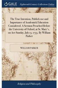 The True Intention, Publick Use and Importance of Academick Education Considered. a Sermon Preached Before the University of Oxford, at St. Mary's, on Act-Sunday, July 13. 1755. by William Parker