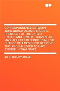 Correspondence Between John Quincy Adams, Esquire, President of the United States, and Several Citizens of Massachusetts Concerning the Charge of a Design to Dissolve the Union Alleged to Have Existed in That State