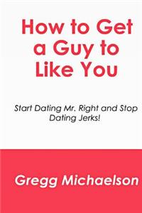 How to Get a Guy to Like You: Start Dating Mr. Right and Stop Dating Jerks!