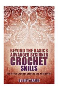 Beyond the Basics Advanced Beginner Crochet Skills: Take Your Crochet Skills to the Next Level