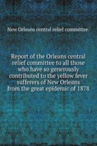Report of the Orleans central relief committee to all those who have so generously contributed to the yellow fever sufferers of New Orleans from the great epidemic of 1878