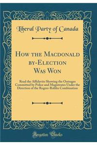 How the Macdonald by-Election Was Won: Read the Affidavits Showing the Outrages Committed by Police and Magistrates Under the Direction of the Rogers-Roblin Combination (Classic Reprint)