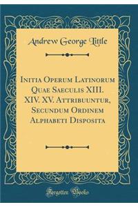 Initia Operum Latinorum Quae Saeculis XIII. XIV. XV. Attribuuntur, Secundum Ordinem Alphabeti Disposita (Classic Reprint)